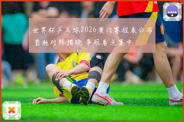 世界杯乒乓球2026澳门赛程表公布 首轮对阵揭晓 争冠看点集中