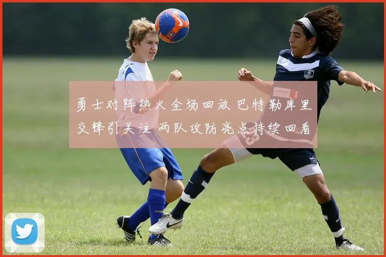 勇士对阵热火全场回放 巴特勒库里交锋引关注 两队攻防亮点持续回看