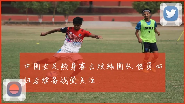 中国女足热身赛击败韩国队 伤员回归后续备战受关注