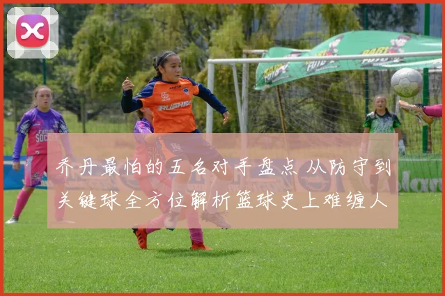 乔丹最怕的五名对手盘点 从防守到关键球全方位解析篮球史上难缠人物