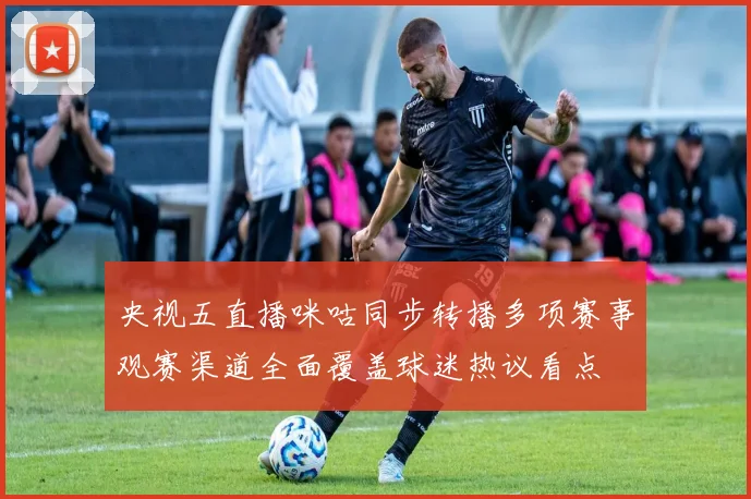 央视五直播咪咕同步转播多项赛事观赛渠道全面覆盖球迷热议看点