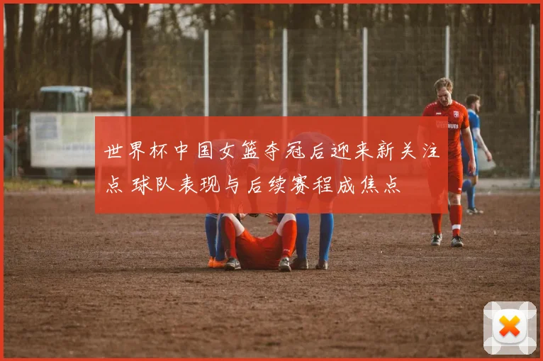 世界杯中国女篮夺冠后迎来新关注点 球队表现与后续赛程成焦点