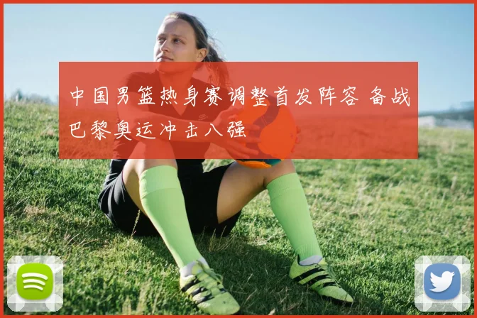 中国男篮热身赛调整首发阵容 备战巴黎奥运冲击八强