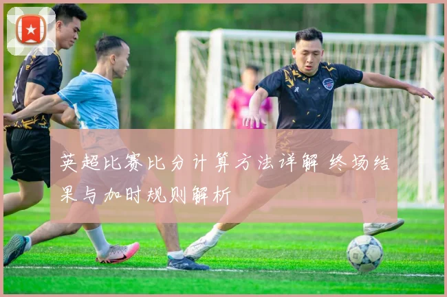 英超比赛比分计算方法详解 终场结果与加时规则解析