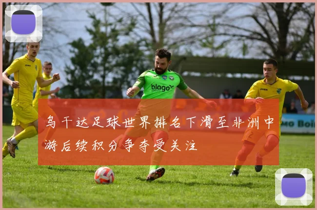 乌干达足球世界排名下滑至非洲中游后续积分争夺受关注
