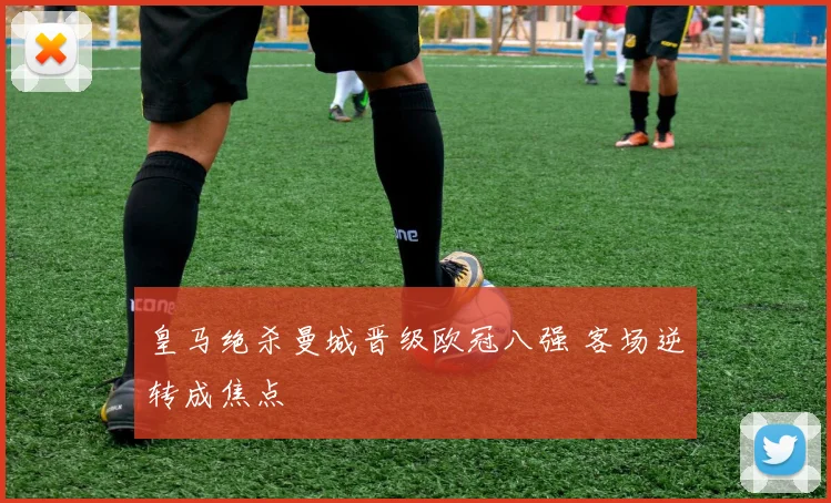 皇马绝杀曼城晋级欧冠八强 客场逆转成焦点