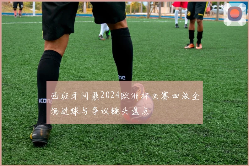 西班牙问鼎2024欧洲杯决赛回放全场进球与争议镜头盘点