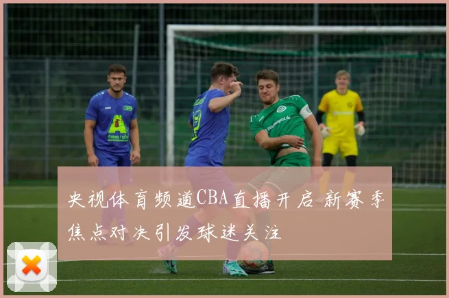 央视体育频道CBA直播开启 新赛季焦点对决引发球迷关注