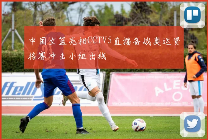 中国女篮亮相CCTV5直播备战奥运资格赛冲击小组出线