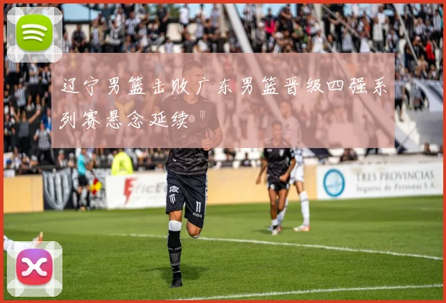 辽宁男篮击败广东男篮晋级四强系列赛悬念延续