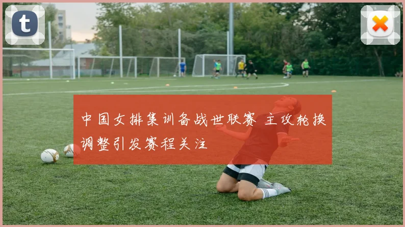 中国女排集训备战世联赛 主攻轮换调整引发赛程关注