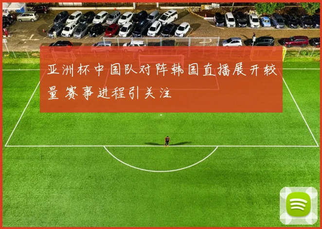 亚洲杯中国队对阵韩国直播展开较量 赛事进程引关注