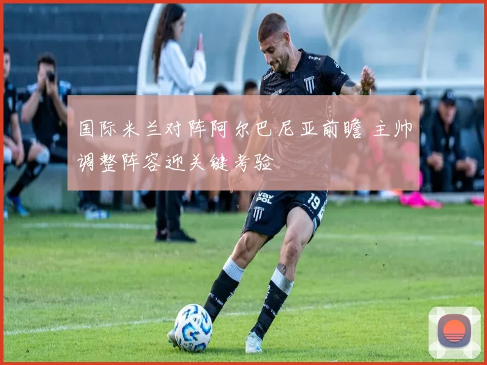 国际米兰对阵阿尔巴尼亚前瞻 主帅调整阵容迎关键考验