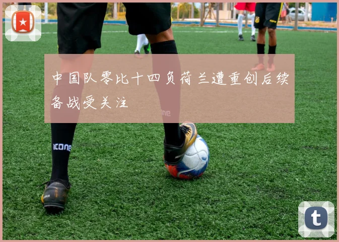 中国队零比十四负荷兰遭重创后续备战受关注