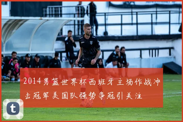 2014男篮世界杯西班牙主场作战冲击冠军美国队强势争冠引关注
