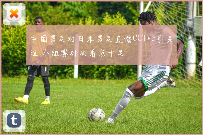 中国男足对日本男足直播CCTV5引关注 小组赛对决看点十足