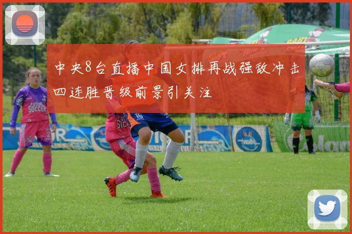 中央8台直播中国女排再战强敌冲击四连胜晋级前景引关注