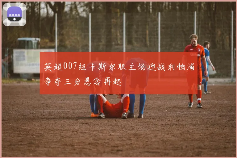英超007纽卡斯尔联主场迎战利物浦争夺三分悬念再起
