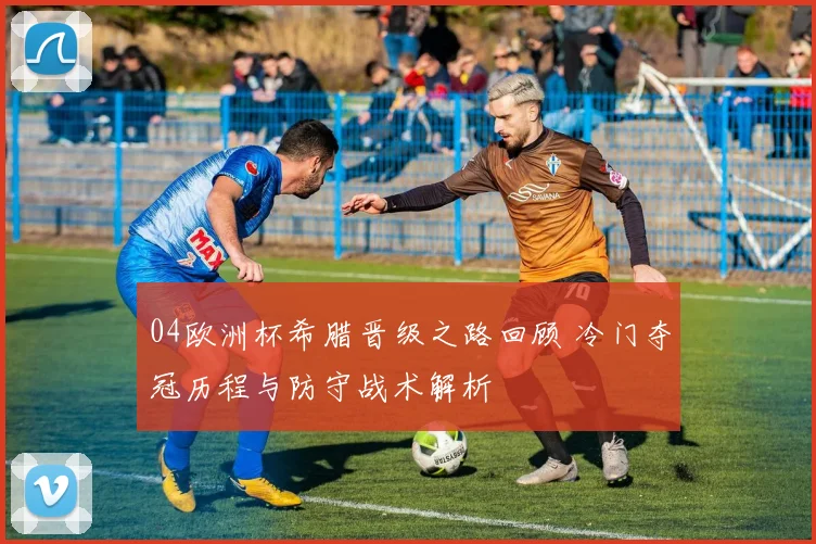 04欧洲杯希腊晋级之路回顾 冷门夺冠历程与防守战术解析