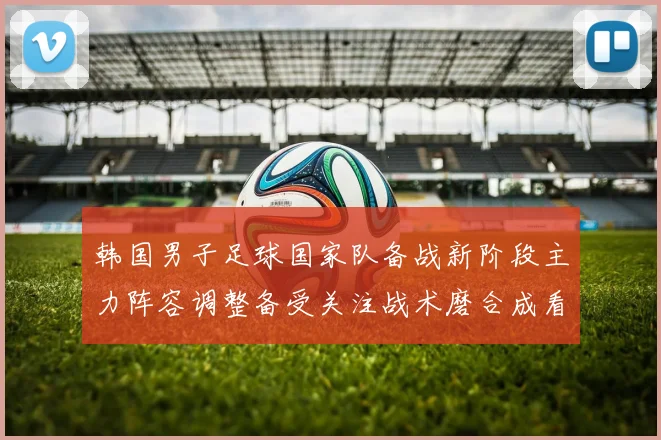 韩国男子足球国家队备战新阶段主力阵容调整备受关注战术磨合成看点