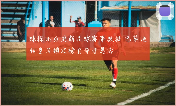 球探比分更新足球赛事数据 巴萨逆转皇马锁定榜首争夺悬念