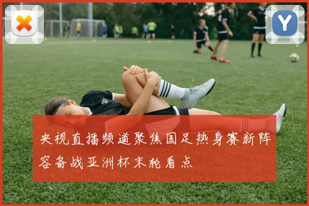 央视直播频道聚焦国足热身赛新阵容备战亚洲杯末轮看点