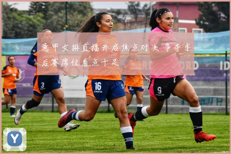 意甲女排直播开启焦点对决 争夺季后赛席位看点十足