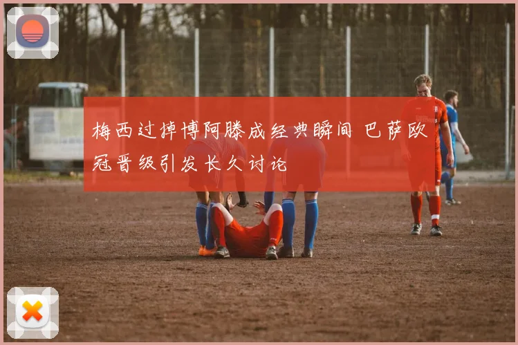 梅西过掉博阿滕成经典瞬间 巴萨欧冠晋级引发长久讨论