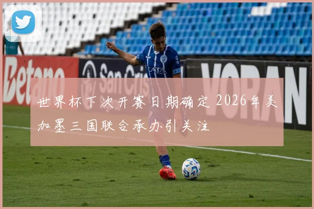 世界杯下次开赛日期确定 2026年美加墨三国联合承办引关注