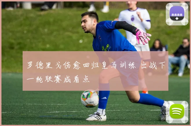 罗德里戈伤愈回归皇马训练 出战下一轮联赛成看点