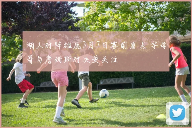 湖人对阵雄鹿3月7日赛前看点 字母哥与詹姆斯对决受关注