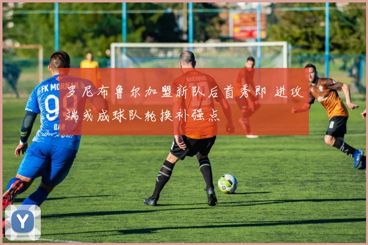 罗尼布鲁尔加盟新队后首秀即 进攻端或成球队轮换补强点