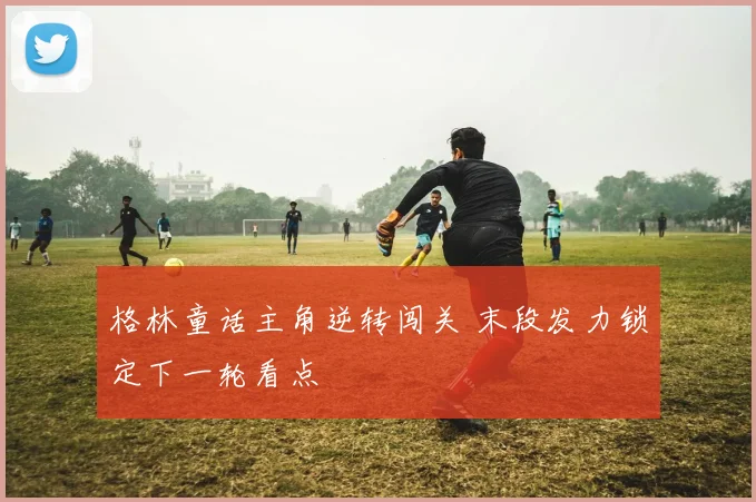 格林童话主角逆转闯关 末段发力锁定下一轮看点