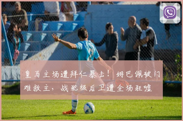 皇马主场遭拜仁暴击！姆巴佩破门难救主，战犯级后卫遭全场狂嘘