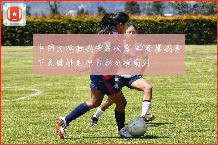 中国女排激战强敌收官 四局鏖战拿下关键胜利冲击积分榜前列