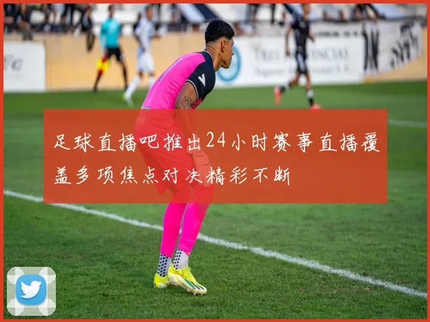 足球直播吧推出24小时赛事直播覆盖多项焦点对决精彩不断