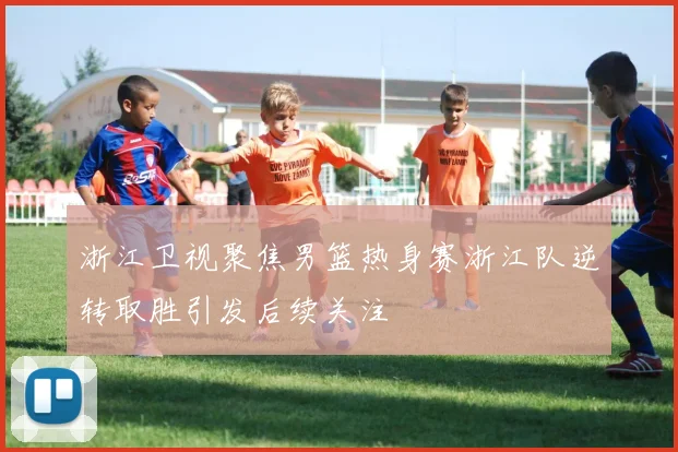 浙江卫视聚焦男篮热身赛浙江队逆转取胜引发后续关注