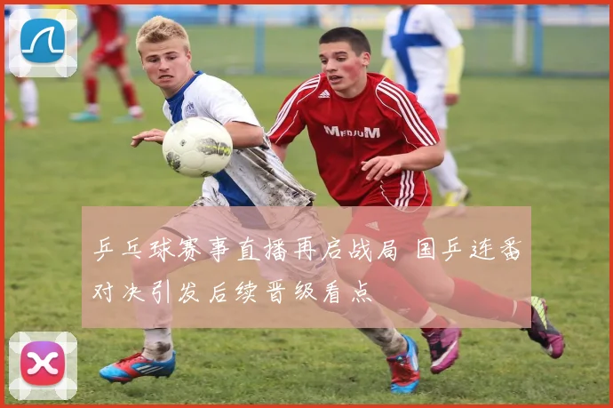 乒乓球赛事直播再启战局 国乒连番对决引发后续晋级看点