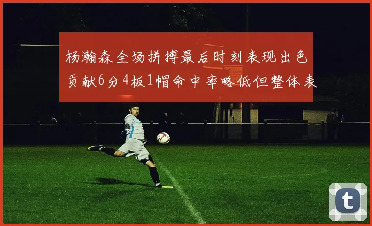 杨瀚森全场拼搏最后时刻表现出色贡献6分4板1帽命中率略低但整体表现令人满意