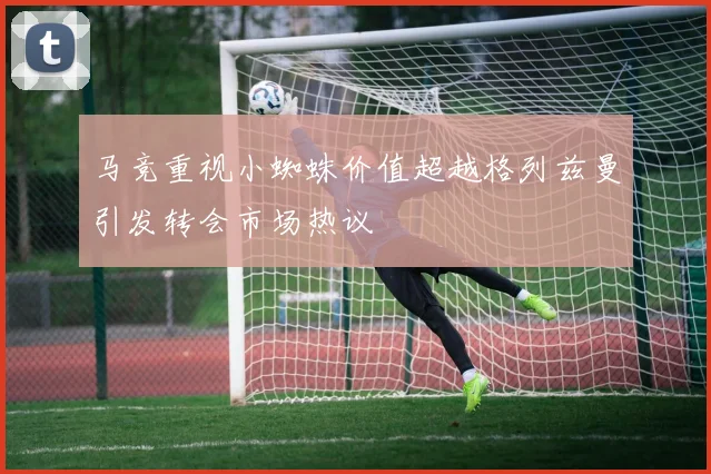 马竞重视小蜘蛛价值超越格列兹曼引发转会市场热议