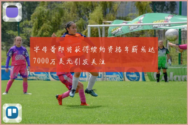 字母哥即将获得续约资格年薪或达7000万美元引发关注