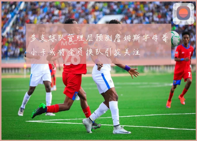 多支球队管理层预测詹姆斯字母哥小卡或将全员换队引发关注