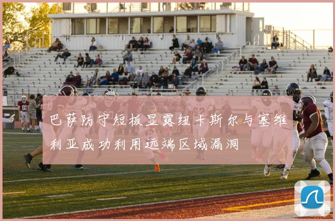 巴萨防守短板显露纽卡斯尔与塞维利亚成功利用远端区域漏洞