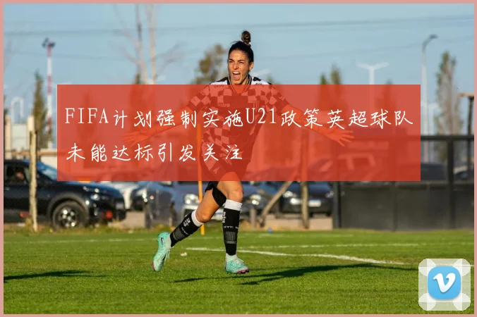 FIFA计划强制实施U21政策英超球队未能达标引发关注