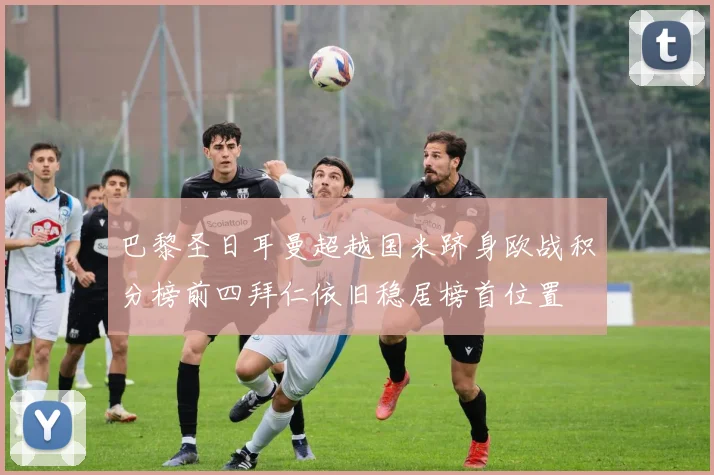 巴黎圣日耳曼超越国米跻身欧战积分榜前四拜仁依旧稳居榜首位置