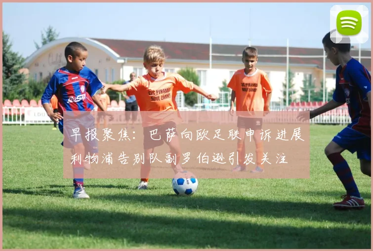 早报聚焦：巴萨向欧足联申诉进展利物浦告别队副罗伯逊引发关注
