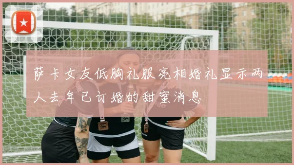 萨卡女友低胸礼服亮相婚礼显示两人去年已订婚的甜蜜消息