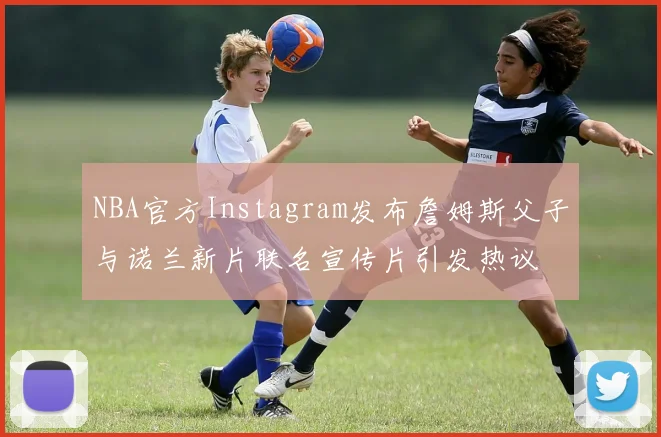 NBA官方Instagram发布詹姆斯父子与诺兰新片联名宣传片引发热议