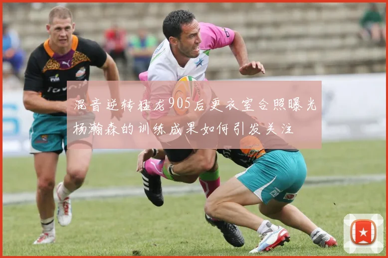 混音逆转猛龙905后更衣室合照曝光杨瀚森的训练成果如何引发关注