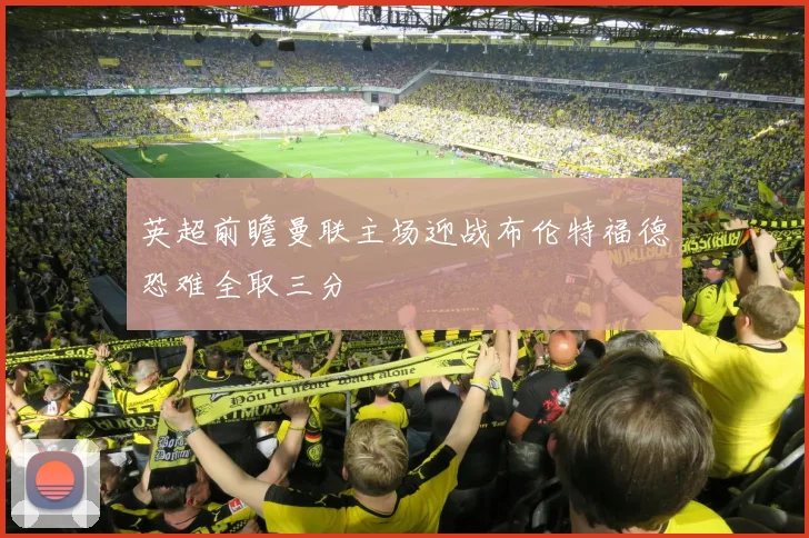 英超前瞻曼联主场迎战布伦特福德恐难全取三分